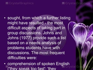 • sought, from which a further listing
might have resulted - the most
difficult aspects of taking part in
group discussions. Johns and
Johns (1977) provide such a list
based on a needs analysis of
problems students have with
discussions. The most frequent
difficulties were:
• comprehension of spoken English
 