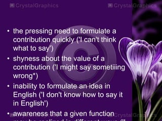 • the pressing need to formulate a
contribution quickly ('I can't think
what to say')
• shyness about the value of a
contribution ('I might say sometiiing
wrong*)
• inability to formulate an idea in
English ('I don't know how to say it
in English')
• awareness that a given function
 