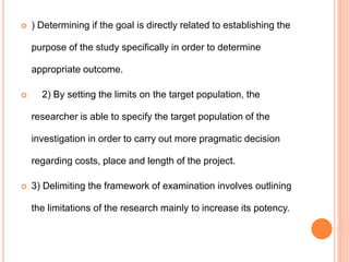  ) Determining if the goal is directly related to establishing the
purpose of the study specifically in order to determine
appropriate outcome.
 2) By setting the limits on the target population, the
researcher is able to specify the target population of the
investigation in order to carry out more pragmatic decision
regarding costs, place and length of the project.
 3) Delimiting the framework of examination involves outlining
the limitations of the research mainly to increase its potency.
 