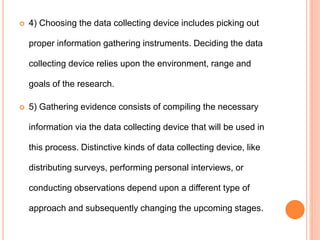 4) Choosing the data collecting device includes picking out
proper information gathering instruments. Deciding the data
collecting device relies upon the environment, range and
goals of the research.
 5) Gathering evidence consists of compiling the necessary
information via the data collecting device that will be used in
this process. Distinctive kinds of data collecting device, like
distributing surveys, performing personal interviews, or
conducting observations depend upon a different type of
approach and subsequently changing the upcoming stages.
 
