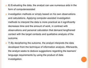  6) Evaluating the data, the analyst can use numerous aids in the
form of computerassisted
 investigation methods or simply based on his own observations
and calculations. Applying computer-assisted investigation
methods to interpret the data is more practical as it significantly
decreases time and the amount of work, in contrast with
observations and personal calculation that demand lengthened
contact with the target contexts and qualitative analysis of the
outcome.
 7) By deciphering the outcome, the analyst interprets the data
developed from the technique of information analysis. Afterwards,
the analyst seeks to deduce suggestions regarding the learners'
language requirements by using the product of data
investigation.
 