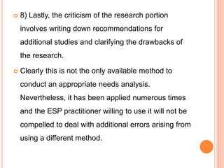  8) Lastly, the criticism of the research portion
involves writing down recommendations for
additional studies and clarifying the drawbacks of
the research.
 Clearly this is not the only available method to
conduct an appropriate needs analysis.
Nevertheless, it has been applied numerous times
and the ESP practitioner willing to use it will not be
compelled to deal with additional errors arising from
using a different method.
 