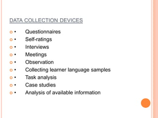 DATA COLLECTION DEVICES
 • Questionnaires
 • Self-ratings
 • Interviews
 • Meetings
 • Observation
 • Collecting learner language samples
 • Task analysis
 • Case studies
 • Analysis of available information
 