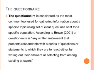 THE QUESTIONNAIRE
 The questionnaire is considered as the most
common tool used for gathering information about a
specific topic using set of clear questions sent for a
specific population. According to Brown (2001) a
questionnaire is “any written instrument that
presents respondents with a series of questions or
statements to which they are to react either by
writing out their answers or selecting from among
existing answers”
 