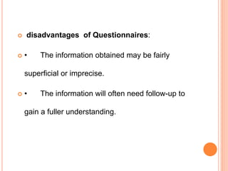  disadvantages of Questionnaires:
 • The information obtained may be fairly
superficial or imprecise.
 • The information will often need follow-up to
gain a fuller understanding.
 