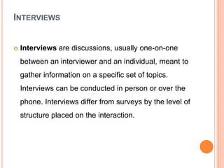 INTERVIEWS
 Interviews are discussions, usually one-on-one
between an interviewer and an individual, meant to
gather information on a specific set of topics.
Interviews can be conducted in person or over the
phone. Interviews differ from surveys by the level of
structure placed on the interaction.
 