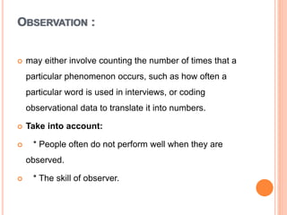 OBSERVATION :
 may either involve counting the number of times that a
particular phenomenon occurs, such as how often a
particular word is used in interviews, or coding
observational data to translate it into numbers.
 Take into account:
 * People often do not perform well when they are
observed.
 * The skill of observer.
 