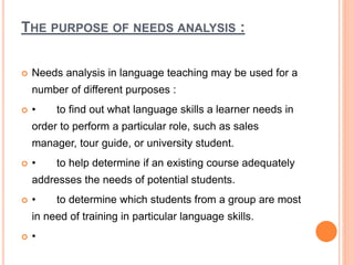 THE PURPOSE OF NEEDS ANALYSIS :
 Needs analysis in language teaching may be used for a
number of different purposes :
 • to find out what language skills a learner needs in
order to perform a particular role, such as sales
manager, tour guide, or university student.
 • to help determine if an existing course adequately
addresses the needs of potential students.
 • to determine which students from a group are most
in need of training in particular language skills.
 •
 