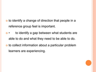  to identify a change of direction that people in a
reference group feel is important.
 • to identify a gap between what students are
able to do and what they need to be able to do.
 to collect information about a particular problem
learners are experiencing.
 