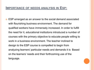 IMPORTANCE OF NEEDS ANALYSIS IN ESP:
 ESP emerged as an answer to the social demand associated
with flourishing business environment. The demand for
qualified workers have immensely increased. In order to fulfill
the need for it, educational institutions introduced a number of
courses with the primary objective to educate people willing to
work in a business environment. The teacher inclined to
design to the ESP course is compelled to begin from
analyzing learners’ particular needs and demands it is Based
on the learners’ needs and their forthcoming use of the
language.
 