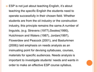  ESP is not just about teaching English, it’s about
teaching the specific English the students need to
operate successfully in their chosen field. Whether
students are from the oil industry or the construction
industry, this principle remains the same.A number of
linguists, (e.g. Strevens (1977),Swales(1990),
Hutchinson and Waters (1987), Jordan(1997),
Flowerdew and Peacock (2001), and Basturkmen
(2006)) laid emphasis on needs analysis as an
insinuating point for devising syllabuses, courses,
materials for specific audiences. Needs analysis is
important to investigate students’ needs and wants in
order to make an effective ESP course syllabus.
 