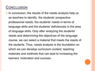CONCLUSION
 In conclusion, the results of the needs analysis help us
as teachers to identify the students’ prospective
professional needs, the students’ needs in terms of
language skills and the students’ deficiencies in the area
of language skills. Only after analyzing the students’
needs and determining the objectives of the language
course, we can select a material that meets the needs of
the students. Thus, needs analysis is the foundation on
which we can develop curriculum content, teaching
materials and methods that can lead to increasing the
learners ’motivation and success.
 