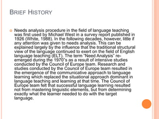 BRIEF HISTORY
 Needs analysis procedure in the field of language teaching
was first used by Michael West in a survey report published in
1926 (White, 1988). In the following decades, however, little if
any attention was given to needs analysis. This can be
explained largely by the influence that the traditional structural
view of the language continued to exert on the field of English
language teaching (ELT). The term “Need Analysis” re-
emerged during the 1970‟s as a result of intensive studies
conducted by the Council of Europe team. Research and
studies conducted by the Council of Europe team resulted in
the emergence of the communicative approach to language
learning which replaced the situational approach dominant in
language teaching and learning at that time. The Council of
Europe team felt that successful language learning resulted
not from mastering linguistic elements, but from determining
exactly what the learner needed to do with the target
language.
 
