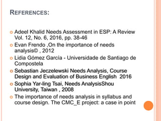 REFERENCES:
 Adeel Khalid Needs Assessment in ESP: A Review
Vol. 12, No. 6, 2016, pp. 38-46
 Evan Frendo ,On the importance of needs
analysis© , 2012
 Lidia Gómez García - Universidade de Santiago de
Compostela
 Sebastian Jeczelewski Needs Analysis, Course
Design and Evaluation of Business English 2016
 Sophia Yar-ling Tsai, Needs AnalysisShou
University, Taiwan , 2008
 The importance of needs analysis in syllabus and
course design. The CMC_E project: a case in point
 