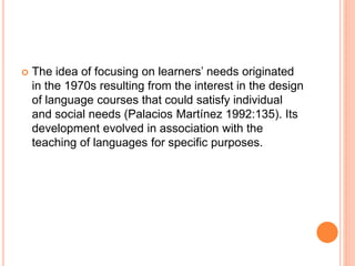 The idea of focusing on learners’ needs originated
in the 1970s resulting from the interest in the design
of language courses that could satisfy individual
and social needs (Palacios Martínez 1992:135). Its
development evolved in association with the
teaching of languages for specific purposes.
 