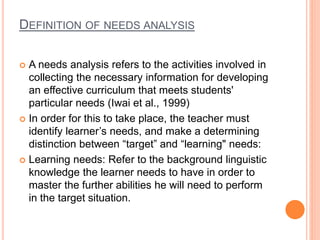 DEFINITION OF NEEDS ANALYSIS
 A needs analysis refers to the activities involved in
collecting the necessary information for developing
an effective curriculum that meets students'
particular needs (Iwai et al., 1999)
 In order for this to take place, the teacher must
identify learner’s needs, and make a determining
distinction between “target” and “learning" needs:
 Learning needs: Refer to the background linguistic
knowledge the learner needs to have in order to
master the further abilities he will need to perform
in the target situation.
 