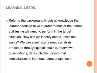 LEARNING NEEDS:
 Refer to the background linguistic knowledge the
learner needs to have in order to master the further
abilities he will need to perform in the target
situation. How can we identify needs, lacks and
wants? We can administer a needs analysis
procedure through questionnaires, interviews,
observations, data collection or informal
consultations to learners, tutors or sponsors.
 