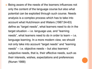  Being aware of the needs of the learners influences not
only the content of the language course but also what
potential can be exploited through such course. Needs
analysis is a complex process which has to take into
account what Hutchinson and Waters (1987:54-63)
define as “target needs”, what learners need to do in the
target situation – i.e. language use, and “learning
needs”, what learners need to do in order to learn – i.e.
language learning. In a more modern view, we should
not only take into account “target needs” and “learning
needs” – i.e. objective needs – but also learners’
subjective needs, that is, their affective needs, such as
their interests, wishes, expectations and preferences
(Nunan 1988)
 