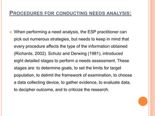 PROCEDURES FOR CONDUCTING NEEDS ANALYSIS:
 When performing a need analysis, the ESP practitioner can
pick out numerous strategies, but needs to keep in mind that
every procedure affects the type of the information obtained
(Richards, 2002). Schutz and Derwing (1981), introduced
eight detailed stages to perform a needs assessment. These
stages are: to determine goals, to set the limits for target
population, to delimit the framework of examination, to choose
a data collecting device, to gather evidence, to evaluate data,
to decipher outcome, and to criticize the research.
 