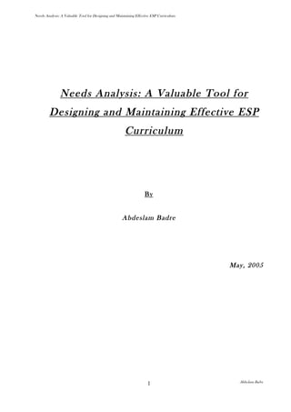 Needs Analysis: A Valuable Tool for Designing and Maintaining Effective ESP Curriculum




               Needs Analysis: A Valuable Tool for
         Designing and Maintaining Effective ESP
                                                       Curriculum




                                                                   By


                                                     Abdeslam Badre




                                                                                         May, 2005




                                                                                           Abdeslam Badre
                                                                     1
 