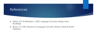 References
 Nation, I.S.P. & Macalister, J. 2010. Language Curriculum Design. Oxon:
Routledge.
 Brown, J. D. 1995. Elements of Language Curriculum. Boston: Heinle & Heinle
Publishers.
 