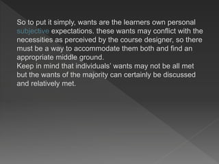 So to put it simply, wants are the learners own personal
subjective expectations. these wants may conflict with the
necessities as perceived by the course designer, so there
must be a way to accommodate them both and find an
appropriate middle ground.
Keep in mind that individuals’ wants may not be all met
but the wants of the majority can certainly be discussed
and relatively met.
 