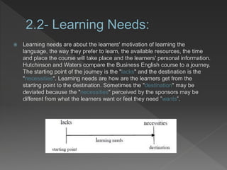  Learning needs are about the learners' motivation of learning the
language, the way they prefer to learn, the available resources, the time
and place the course will take place and the learners' personal information.
Hutchinson and Waters compare the Business English course to a journey.
The starting point of the journey is the "lacks" and the destination is the
"necessities". Learning needs are how are the learners get from the
starting point to the destination. Sometimes the "destination" may be
deviated because the "necessities" perceived by the sponsors may be
different from what the learners want or feel they need ”wants”.
 