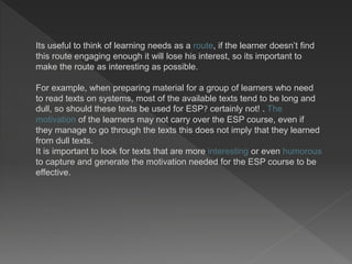 Its useful to think of learning needs as a route, if the learner doesn’t find
this route engaging enough it will lose his interest, so its important to
make the route as interesting as possible.
For example, when preparing material for a group of learners who need
to read texts on systems, most of the available texts tend to be long and
dull, so should these texts be used for ESP? certainly not! . The
motivation of the learners may not carry over the ESP course, even if
they manage to go through the texts this does not imply that they learned
from dull texts.
It is important to look for texts that are more interesting or even humorous
to capture and generate the motivation needed for the ESP course to be
effective.
 