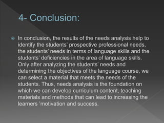  In conclusion, the results of the needs analysis help to
identify the students’ prospective professional needs,
the students’ needs in terms of language skills and the
students’ deficiencies in the area of language skills.
Only after analyzing the students’ needs and
determining the objectives of the language course, we
can select a material that meets the needs of the
students. Thus, needs analysis is the foundation on
which we can develop curriculum content, teaching
materials and methods that can lead to increasing the
learners ’motivation and success.
 