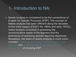  Needs analysis is considered to be the cornerstone of
English for Specific Purposes (ESP). The concept of
Needs analysis has been different along the decades.
At the initial stages of ESP( the 1960s and early 1970s),
needs analysis consisted in assessing the
communicative needs of the learners and the
techniques of achieving specific teaching objectives.
Nowadays, the tasks of needs analysis is much more
complex: it aims at collecting information about the
learners and at defining the target situation and
environment of studying ESP.
 