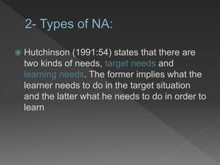  Hutchinson (1991:54) states that there are
two kinds of needs, target needs and
learning needs. The former implies what the
learner needs to do in the target situation
and the latter what he needs to do in order to
learn
 