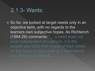  So far, we looked at target needs only in an
objective term, with no regards to the
learners own subjective hopes. As Richterich
(1984:29) comments: ‘… a need does not
exist independent of a person, it is the
people who build their image of their needs
on the basis of data relating to themselves
and their environment’.
 