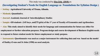 This study was conducted by Elsa Zela (2018) on
• Setting : Agricultural University of Tirana, Albania.
• Methods: Quantitative.
• Journal: Academic Journal of Interdisciplinary Studies
• Sample: 420 students (145 boys, and275 girls) of the 1st year of Faculty of Economics and Agribussines.
• Aim: This study aimed to identify their needs for language and communication for future use either for
employment or further education purposes. Program design and course development of Business English needs
to respond to future student needs for future employment or study purpose.
• Instruments: Questionnaire was used as a major instrument for collecting data and was based on the model
of Dudley-Evans and St John (1998) on need analysis.
18
 