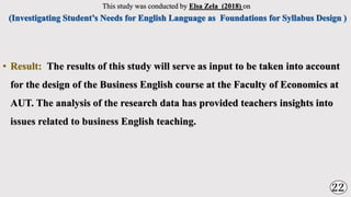This study was conducted by Elsa Zela (2018) on
• Result: The results of this study will serve as input to be taken into account
for the design of the Business English course at the Faculty of Economics at
AUT. The analysis of the research data has provided teachers insights into
issues related to business English teaching.
22
 
