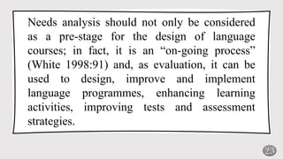 23
Needs analysis should not only be considered
as a pre-stage for the design of language
courses; in fact, it is an “on-going process”
(White 1998:91) and, as evaluation, it can be
used to design, improve and implement
language programmes, enhancing learning
activities, improving tests and assessment
strategies.
 