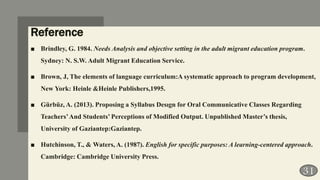 Reference
■ Brindley, G. 1984. Needs Analysis and objective setting in the adult migrant education program.
Sydney: N. S.W. Adult Migrant Education Service.
■ Brown, J, The elements of language curriculum:A systematic approach to program development,
New York: Heinle &Heinle Publishers,1995.
■ Gürbüz, A. (2013). Proposing a Syllabus Desıgn for Oral Communicative Classes Regarding
Teachers’And Students’ Perceptions of Modified Output. Unpublished Master’s thesis,
University of Gaziantep:Gaziantep.
■ Hutchinson, T., & Waters, A. (1987). English for specific purposes: A learning-centered approach.
Cambridge: Cambridge University Press.
31
 