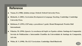 Reference
■ Nunan, D. (1988). Syllabus design. Oxford: Oxford University Press.
■ Richards, J. (2001). Curriculum Development in Language Teaching. Cambridge: Cambridge
University Press.
■ Robinson, P. (1991). ESP today: a practitioner’s guide. Hemel Hempstead: Prentice Hall
International.
■ Palacios, M. (1994). Ignacio. La enseñanza del inglés en España a debate. Santiago de Compostela:
Servicio de Publicacións e Intercambio Científico da Universidade de Santiago de Compostela,
143-144.
■ White, R. V. (1998). The ELT Curriculum. Cambridge: Basil Blackwell.
32
 
