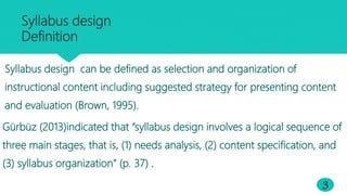 Syllabus design
Definition
3
Syllabus design can be defined as selection and organization of
instructional content including suggested strategy for presenting content
and evaluation (Brown, 1995).
Gürbüz (2013)indicated that “syllabus design involves a logical sequence of
three main stages, that is, (1) needs analysis, (2) content specification, and
(3) syllabus organization” (p. 37) .
 