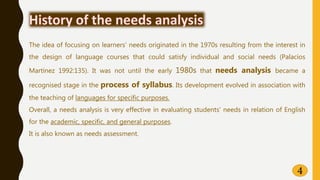 4
The idea of focusing on learners’ needs originated in the 1970s resulting from the interest in
the design of language courses that could satisfy individual and social needs (Palacios
Martínez 1992:135). It was not until the early 1980s that needs analysis became a
recognised stage in the process of syllabus. Its development evolved in association with
the teaching of languages for specific purposes.
Overall, a needs analysis is very effective in evaluating students’ needs in relation of English
for the academic, specific, and general purposes.
It is also known as needs assessment.
 