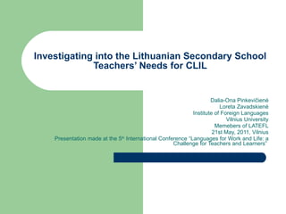 Investigating into the Lithuanian Secondary School Teachers’ Needs for CLIL Dalia-Ona Pinkevi čienė Loreta Zavadskienė Institute of Foreign Languages Vilnius University Memebers of LATEFL 2 1st  May, 2011 , Vilnius Presentation made at the 5 th  International Conference “Languages for Work and Life: a Challenge for Teachers and Learners”  