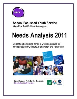 School Focussed Youth Service
Glen Eira, Port Phillip & Stonnington



Needs Analysis 2011      School Focused Youth Services
                                         Kate Fennessy, SFYS Coordinator
Current and emerging trends in wellbeing issues for
                                      Glen Eira, Port Phillip and Stonnington

Young people in Glen Eira, Stonnington and Port Phillip




 School Focused Youth Service Coordinator
 Stonnington Youth Services
 