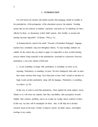 2
1. INTRODUCTION
It is well known for teachers and student teachers that pedagogy should be sensible to
the particularities of the protagonists of the educational process: the students. Teaching
actions that are not centered on students’ experience and needs are “so disturbing for those
affected by them—so threatening to their belief systems—that hostility is aroused and
learning becomes impossible” (Coleman, 1996, p. 11).
As Kumaravadivelu stated in his article “Towards a Posmethod Pedagogy”, language
teachers have committed a big error throughout history: To copy teaching methods not
suitable for the context they are aimed to apply. It is impossible to have an ideal learning
process without being respectful to the particularities presented in a classroom. However,
particularity is not a fact, Becker (1960) said:
(…) is not something we begin with; particularity is something we arrive at, by
repeating. Particularity is something we learn. We don’t distinguish birds until we learn
their names and hear their songs. Up to that point we hear “bird” around us and then we
begin to pick up their particularity along with the language. Particularity is something
we achieve. (p. 29)
In that way, in order to reach that particularity, I have applied the needs analysis survey.
Thanks to it, I will know my students, their likes and dislikes, their perceptions towards
English, their contexts, problems, and so on, to plan my coming classes centered on them.
In that way, my class will be meaningful for them. Also, it will help me to develop
research, based on the issues I found, to improve myself, my future classes, and English
teaching in my country.
 