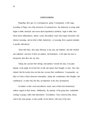 23
CONCLUSIONS
Regarding their age, it is a homogeneous group. Consequently, at this stage,
according to Piaget, one of the precursors of constructivism, the adolescent or young adult
begins to think abstractly and reason about hypothetical problems, begin to think more
about moral, philosophical, ethical, social, and political issues that require theoretical and
abstract reasoning, and are able to think deductively, or reasoning from a general principle
to specific information.
About their likes, they enjoy listening to rap, trap, and vallenato; they like football
and volleyball, and most of them are auditory and kinesthetic. I will make the most to
incorporate their likes into my class.
Taking into account their feelings and opinions towards the class, I am quite
disquiet as the pupils do not feel free to talk and express their thoughts in class. Also, they
claimed that the teacher does not take into account their contributions. Consequently, my
duty is to form a better classroom atmosphere, taking into consideration their thoughts and
contributions, to make they feel they are important in the class development.
In relation to their social and affective needs, most of them feel demotivated,
without support in their homes. Additionally, the majority of the group feels comfortable
working in groups, rather than individually. Nevertheless, I have observed they always
work in the same groups, so they usually do not interact with most of the class.
 