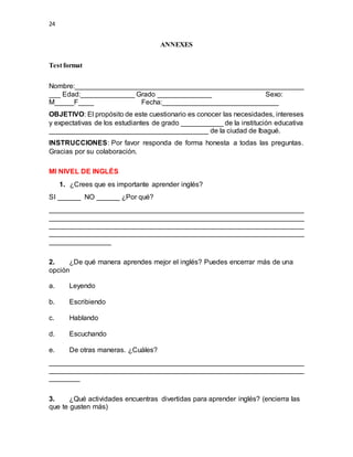 24
ANNEXES
Test format
Nombre:___________________________________________________________
___ Edad:______________ Grado ______________ Sexo:
M_____F____ Fecha:______________________________
OBJETIVO: El propósito de este cuestionario es conocer las necesidades, intereses
y expectativas de los estudiantes de grado ___________ de la institución educativa
_________________________________________ de la ciudad de Ibagué.
INSTRUCCIONES: Por favor responda de forma honesta a todas las preguntas.
Gracias por su colaboración.
MI NIVEL DE INGLÉS
1. ¿Crees que es importante aprender inglés?
SI ______ NO ______ ¿Por qué?
__________________________________________________________________
__________________________________________________________________
__________________________________________________________________
__________________________________________________________________
________________
2. ¿De qué manera aprendes mejor el inglés? Puedes encerrar más de una
opción
a. Leyendo
b. Escribiendo
c. Hablando
d. Escuchando
e. De otras maneras. ¿Cuáles?
__________________________________________________________________
__________________________________________________________________
________
3. ¿Qué actividades encuentras divertidas para aprender inglés? (encierra las
que te gusten más)
 