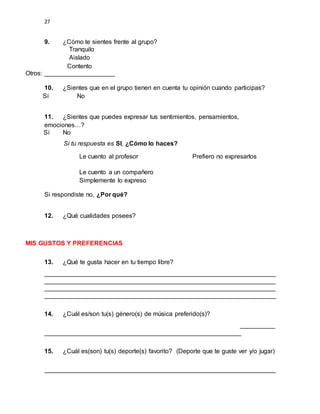 27
9. ¿Cómo te sientes frente al grupo?
Tranquilo
Aislado
Contento
Otros: ____________________
10. ¿Sientes que en el grupo tienen en cuenta tu opinión cuando participas?
Sí No
11. ¿Sientes que puedes expresar tus sentimientos, pensamientos,
emociones…?
Sí No
Si tu respuesta es SI, ¿Cómo lo haces?
Le cuento al profesor Prefiero no expresarlos
Le cuento a un compañero
Simplemente lo expreso
Si respondiste no, ¿Por qué?
12. ¿Qué cualidades posees?
MIS GUSTOS Y PREFERENCIAS
13. ¿Qué te gusta hacer en tu tiempo libre?
__________________________________________________________________
__________________________________________________________________
__________________________________________________________________
__________________________________________________________________
14. ¿Cuál es/son tu(s) género(s) de música preferido(s)?
__________
________________________________________________________
15. ¿Cuál es(son) tu(s) deporte(s) favorito? (Deporte que te guste ver y/o jugar)
__________________________________________________________________
 