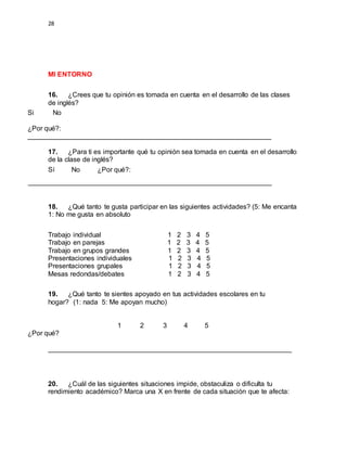 28
MI ENTORNO
16. ¿Crees que tu opinión es tomada en cuenta en el desarrollo de las clases
de inglés?
Si No
¿Por qué?:
________________________________________________________________
17. ¿Para ti es importante qué tu opinión sea tomada en cuenta en el desarrollo
de la clase de inglés?
Sí No ¿Por qué?:
________________________________________________________________
18. ¿Qué tanto te gusta participar en las siguientes actividades? (5: Me encanta
1: No me gusta en absoluto
Trabajo individual 1 2 3 4 5
Trabajo en parejas 1 2 3 4 5
Trabajo en grupos grandes 1 2 3 4 5
Presentaciones individuales 1 2 3 4 5
Presentaciones grupales 1 2 3 4 5
Mesas redondas/debates 1 2 3 4 5
19. ¿Qué tanto te sientes apoyado en tus actividades escolares en tu
hogar? (1: nada 5: Me apoyan mucho)
1 2 3 4 5
¿Por qué?
________________________________________________________________
20. ¿Cuál de las siguientes situaciones impide, obstaculiza o dificulta tu
rendimiento académico? Marca una X en frente de cada situación que te afecta:
 
