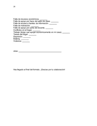 29
Falta de recursos económicos. _______
Falta de apoyo por fuera del salón de clase. _______
Falta de acceso a fuentes de información. _______
Falta de motivación. _______
Falta de apoyo por parte del docente. _______
Conflictos en el hogar. _______
Trabajo (tengo que apoyar económicamente en mi casa). _______
Tareas del hogar. _______
Depresión. _______
Bullying. _______
Violencia. _______
otras: ________________________________________
Has llegado al final del formato. ¡Gracias por tu colaboración!
 