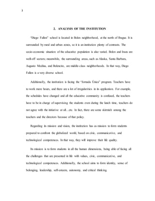 3
2. ANALYSIS OF THE INSTITUTION
“Diego Fallon” school is located in Belen neighborhood, at the north of Ibague. It is
surrounded by rural and urban zones, so it is an institution plenty of contrasts. The
socio-economic situation of the educative population is also varied. Belen and Irazu are
well-off sectors; meanwhile, the surrounding areas, such as Alaska, Santa Barbara,
Augusto Medina, and Belencito, are middle-class neighborhoods. In that way, Diego
Fallon is a very diverse school.
Additionally, the institution is facing the “Jornada Única” program. Teachers have
to work more hours, and there are a lot of irregularities in its application. For example,
the schedules have changed and all the educative community is confused, the teachers
have to be in charge of supervising the students even during the lunch time, teachers do
not agree with the initiative at all…etc. In fact, there are some skirmish among the
teachers and the directors because of that policy.
Regarding its mission and vision, the institution has as mission to form students
prepared to confront the globalized world, based on civic, communicative, and
technological competences. In that way, they will improve their life quality.
Its mission is to form students in all the human dimensions, being able of facing all
the challenges that are presented in life with values, civic, communicative, and
technological competences. Additionally, the school aims to form identity, sense of
belonging, leadership, self-esteem, autonomy, and critical thinking.
 