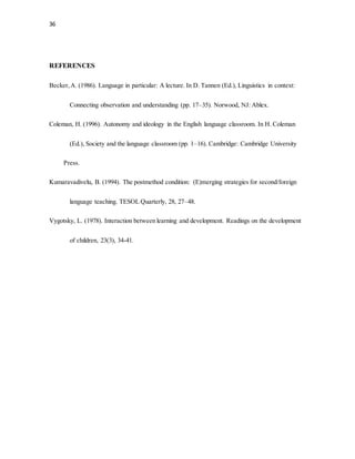36
REFERENCES
Becker,A. (1986). Language in particular: A lecture. In D. Tannen (Ed.), Linguistics in context:
Connecting observation and understanding (pp. 17–35). Norwood, NJ: Ablex.
Coleman, H. (1996). Autonomy and ideology in the English language classroom. In H. Coleman
(Ed.), Society and the language classroom (pp. 1–16). Cambridge: Cambridge University
Press.
Kumaravadivelu, B. (1994). The postmethod condition: (E)merging strategies for second/foreign
language teaching. TESOL Quarterly, 28, 27–48.
Vygotsky, L. (1978). Interaction between learning and development. Readings on the development
of children, 23(3), 34-41.
 