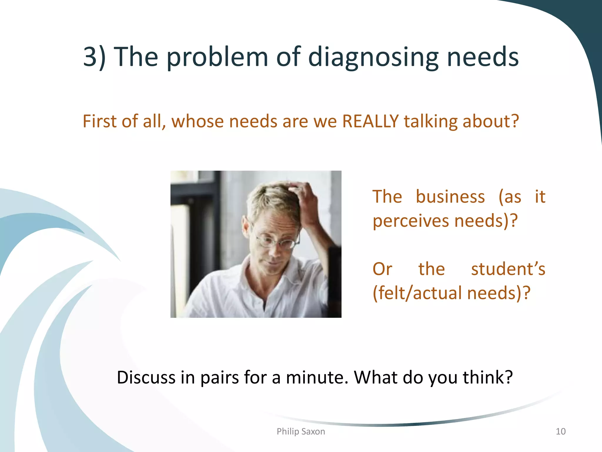 3) The problem of diagnosing needs
First of all, whose needs are we REALLY talking about?
The business (as it
perceives needs)?
Or the student’s
(felt/actual needs)?
Philip Saxon 10
Discuss in pairs for a minute. What do you think?
 